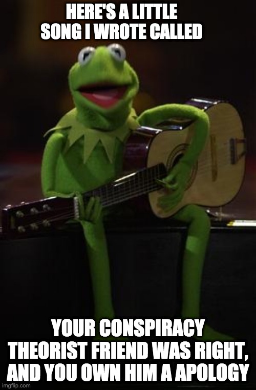 Kermit Guitar | HERE'S A LITTLE SONG I WROTE CALLED; YOUR CONSPIRACY THEORIST FRIEND WAS RIGHT, AND YOU OWN HIM A APOLOGY | image tagged in kermit guitar | made w/ Imgflip meme maker