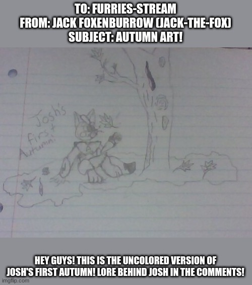 Josh's First Autumn - By Jack Foxenburrow (Jack-The-Fox) (Me) | TO: FURRIES-STREAM
FROM: JACK FOXENBURROW (JACK-THE-FOX)
SUBJECT: AUTUMN ART! HEY GUYS! THIS IS THE UNCOLORED VERSION OF JOSH'S FIRST AUTUMN! LORE BEHIND JOSH IN THE COMMENTS! | made w/ Imgflip meme maker