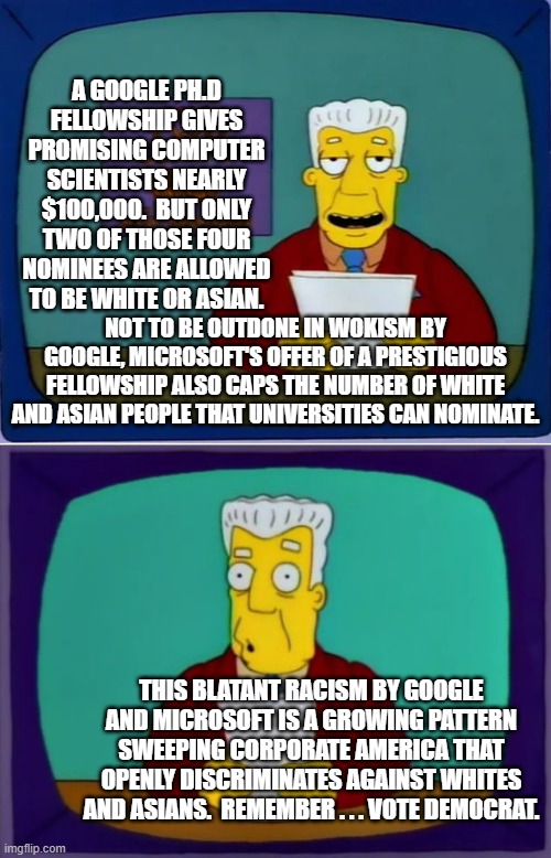 Leftism racism and bigotry.  It is what it is. | A GOOGLE PH.D FELLOWSHIP GIVES PROMISING COMPUTER SCIENTISTS NEARLY $100,000.  BUT ONLY TWO OF THOSE FOUR NOMINEES ARE ALLOWED TO BE WHITE OR ASIAN. NOT TO BE OUTDONE IN WOKISM BY GOOGLE, MICROSOFT'S OFFER OF A PRESTIGIOUS FELLOWSHIP ALSO CAPS THE NUMBER OF WHITE AND ASIAN PEOPLE THAT UNIVERSITIES CAN NOMINATE. THIS BLATANT RACISM BY GOOGLE AND MICROSOFT IS A GROWING PATTERN SWEEPING CORPORATE AMERICA THAT OPENLY DISCRIMINATES AGAINST WHITES AND ASIANS.  REMEMBER . . . VOTE DEMOCRAT. | image tagged in bigotry and racism | made w/ Imgflip meme maker