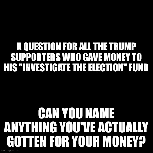 Black Square | A QUESTION FOR ALL THE TRUMP SUPPORTERS WHO GAVE MONEY TO HIS "INVESTIGATE THE ELECTION" FUND; CAN YOU NAME ANYTHING YOU'VE ACTUALLY GOTTEN FOR YOUR MONEY? | image tagged in black square | made w/ Imgflip meme maker