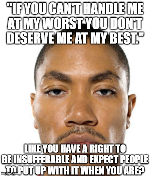 Cry about it | "IF YOU CAN'T HANDLE ME
AT MY WORST YOU DON'T
DESERVE ME AT MY BEST."; LIKE YOU HAVE A RIGHT TO BE INSUFFERABLE AND EXPECT PEOPLE TO PUT UP WITH IT WHEN YOU ARE? | image tagged in cry about it | made w/ Imgflip meme maker