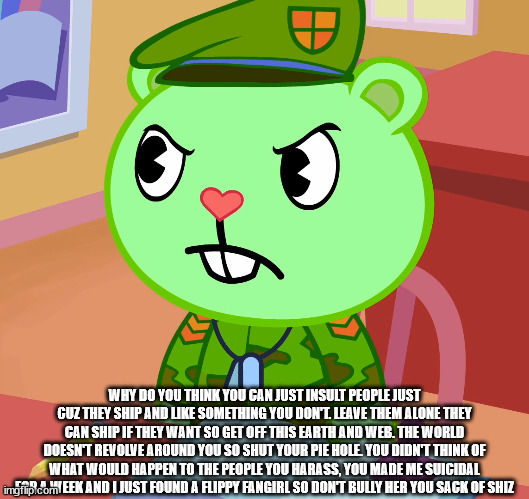 to DasKraut (if he harasses or hates you for no reason, send him this) | WHY DO YOU THINK YOU CAN JUST INSULT PEOPLE JUST CUZ THEY SHIP AND LIKE SOMETHING YOU DON'T. LEAVE THEM ALONE THEY CAN SHIP IF THEY WANT SO GET OFF THIS EARTH AND WEB. THE WORLD DOESN'T REVOLVE AROUND YOU SO SHUT YOUR PIE HOLE. YOU DIDN'T THINK OF WHAT WOULD HAPPEN TO THE PEOPLE YOU HARASS, YOU MADE ME SUICIDAL FOR A WEEK AND I JUST FOUND A FLIPPY FANGIRL SO DON'T BULLY HER YOU SACK OF SHIZ | image tagged in jealousy flippy htf | made w/ Imgflip meme maker