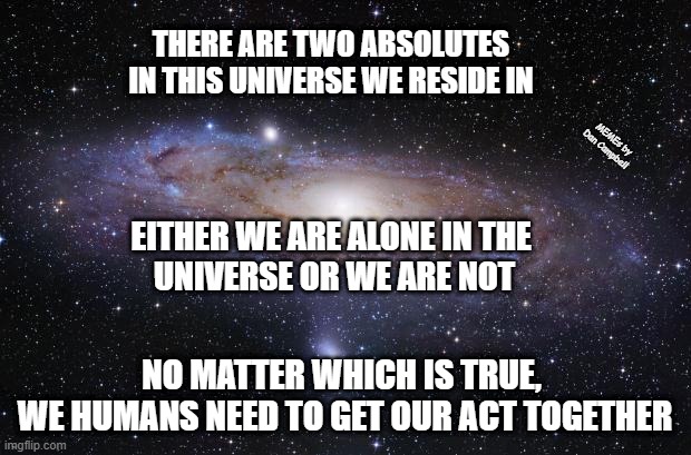 God Religion Universe |  THERE ARE TWO ABSOLUTES IN THIS UNIVERSE WE RESIDE IN; MEMEs by Dan Campbell; EITHER WE ARE ALONE IN THE 
UNIVERSE OR WE ARE NOT; NO MATTER WHICH IS TRUE, 
WE HUMANS NEED TO GET OUR ACT TOGETHER | image tagged in god religion universe | made w/ Imgflip meme maker