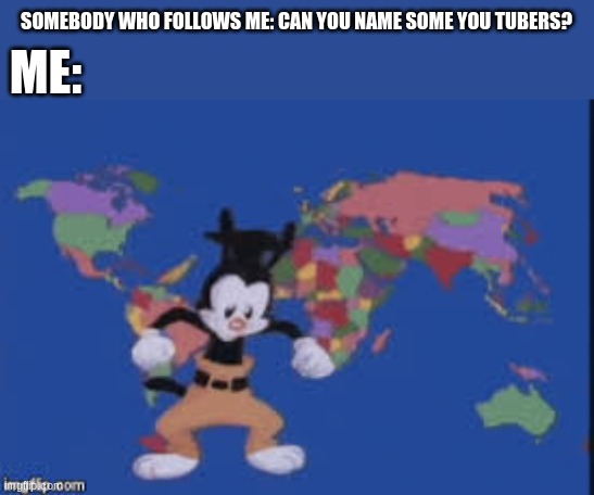 and now... | ME:; SOMEBODY WHO FOLLOWS ME: CAN YOU NAME SOME YOU TUBERS? | image tagged in yakko's nations of the world | made w/ Imgflip meme maker