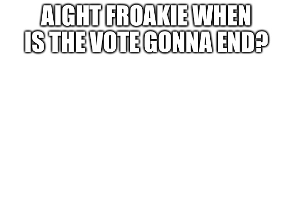 O | AIGHT FROAKIE WHEN IS THE VOTE GONNA END? | image tagged in blank white template | made w/ Imgflip meme maker