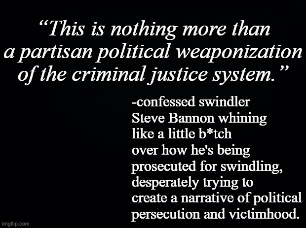 Accountability must really suck... maybe try not being a crook.  How about that? | “This is nothing more than a partisan political weaponization of the criminal justice system.”; -confessed swindler Steve Bannon whining like a little b*tch over how he's being prosecuted for swindling, desperately trying to create a narrative of political persecution and victimhood. | image tagged in black background | made w/ Imgflip meme maker