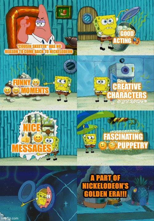 Spongebob diapers meme |  GOOD ACTING 🎭; “COUSIN SKEETER” HAS NO REASON TO COME BACK TO NICKELODEON; FUNNY 😁  😆 😄 MOMENTS; CREATIVE CHARACTERS; NICE 👍  😊 MESSAGES; FASCINATING 🤨 🧐 PUPPETRY; A PART OF NICKELODEON’S GOLDEN ERA!!! | image tagged in spongebob diapers meme | made w/ Imgflip meme maker