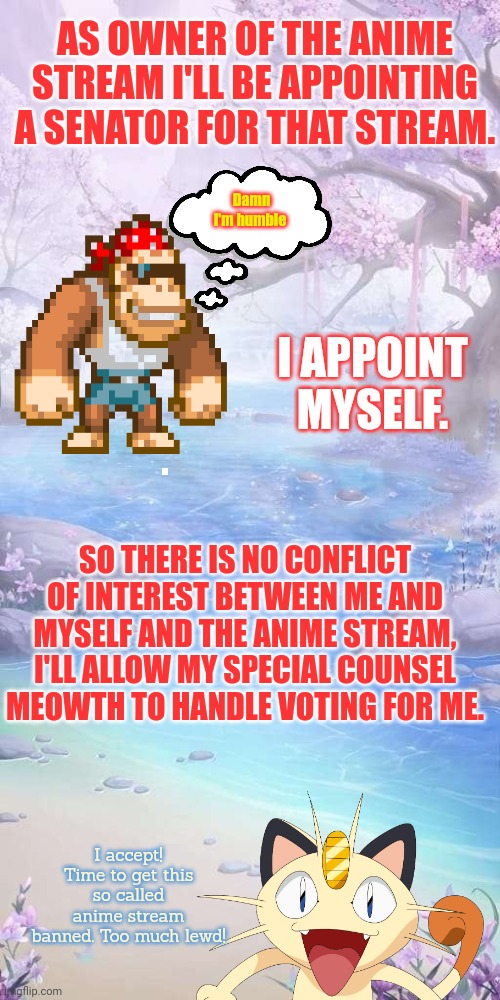 Meowth the no-anime cat | AS OWNER OF THE ANIME STREAM I'LL BE APPOINTING A SENATOR FOR THAT STREAM. Damn I'm humble; I APPOINT MYSELF. SO THERE IS NO CONFLICT OF INTEREST BETWEEN ME AND MYSELF AND THE ANIME STREAM, I'LL ALLOW MY SPECIAL COUNSEL MEOWTH TO HANDLE VOTING FOR ME. I accept! Time to get this so called anime stream banned. Too much lewd! | image tagged in anime river background,anime,stream,senators,stop it get some help | made w/ Imgflip meme maker