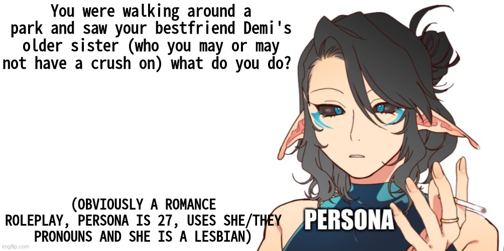 I've done plenty of roleplays of Demi and Damon but now it's the older sister's turn | You were walking around a park and saw your bestfriend Demi's older sister (who you may or may not have a crush on) what do you do? (OBVIOUSLY A ROMANCE ROLEPLAY, PERSONA IS 27, USES SHE/THEY PRONOUNS AND SHE IS A LESBIAN) | image tagged in im gay | made w/ Imgflip meme maker