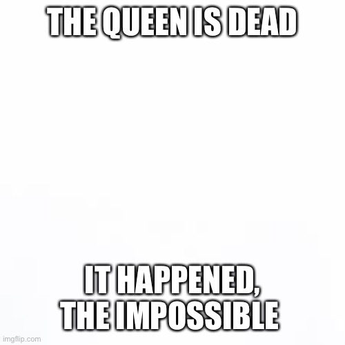 It happened | THE QUEEN IS DEAD; IT HAPPENED, THE IMPOSSIBLE | image tagged in white backround | made w/ Imgflip meme maker