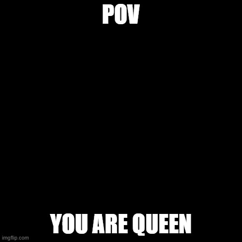 the quuen | POV; YOU ARE QUEEN | image tagged in black square | made w/ Imgflip meme maker