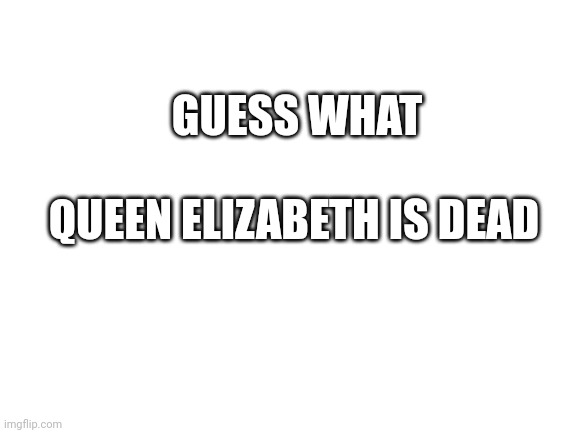 rip | GUESS WHAT; QUEEN ELIZABETH IS DEAD | image tagged in uk,queen elizabeth | made w/ Imgflip meme maker