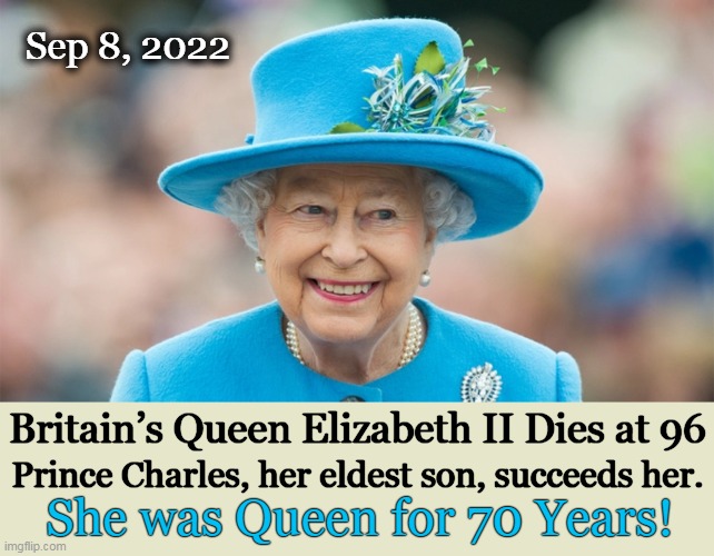 The Queen's death has come apx. 18 months after the death of Prince Philip, her husband. | Sep 8, 2022; Britain’s Queen Elizabeth II Dies at 96; Prince Charles, her eldest son, succeeds her. She was Queen for 70 Years! | image tagged in politics,queen elizabeth,death,prince charles,prince philip,britain | made w/ Imgflip meme maker