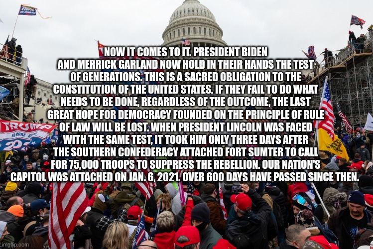 Jan 6 riot Capitol | NOW IT COMES TO IT. PRESIDENT BIDEN AND MERRICK GARLAND NOW HOLD IN THEIR HANDS THE TEST OF GENERATIONS. THIS IS A SACRED OBLIGATION TO THE CONSTITUTION OF THE UNITED STATES. IF THEY FAIL TO DO WHAT NEEDS TO BE DONE, REGARDLESS OF THE OUTCOME, THE LAST GREAT HOPE FOR DEMOCRACY FOUNDED ON THE PRINCIPLE OF RULE OF LAW WILL BE LOST. WHEN PRESIDENT LINCOLN WAS FACED WITH THE SAME TEST, IT TOOK HIM ONLY THREE DAYS AFTER THE SOUTHERN CONFEDERACY ATTACHED FORT SUMTER TO CALL FOR 75,000 TROOPS TO SUPPRESS THE REBELLION. OUR NATION'S CAPITOL WAS ATTACHED ON JAN. 6, 2021. OVER 600 DAYS HAVE PASSED SINCE THEN. | image tagged in jan 6 riot capitol | made w/ Imgflip meme maker
