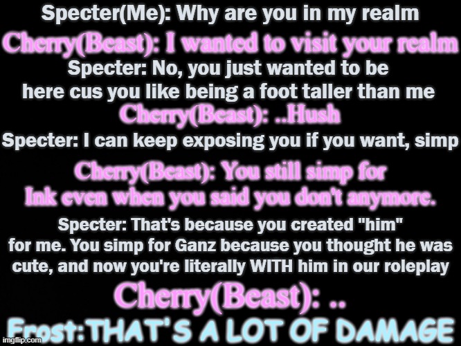 I hate that I can see this actually happening. ..oh god why do I hear boss music- | Specter(Me): Why are you in my realm; Cherry(Beast): I wanted to visit your realm; Specter: No, you just wanted to be here cus you like being a foot taller than me; Cherry(Beast): ..Hush; Specter: I can keep exposing you if you want, simp; Cherry(Beast): You still simp for Ink even when you said you don't anymore. Specter: That's because you created "him" for me. You simp for Ganz because you thought he was cute, and now you're literally WITH him in our roleplay; Cherry(Beast): .. Frost:THAT'S A LOT OF DAMAGE | image tagged in i'm fucked,i'm so fucked,dear god help me | made w/ Imgflip meme maker