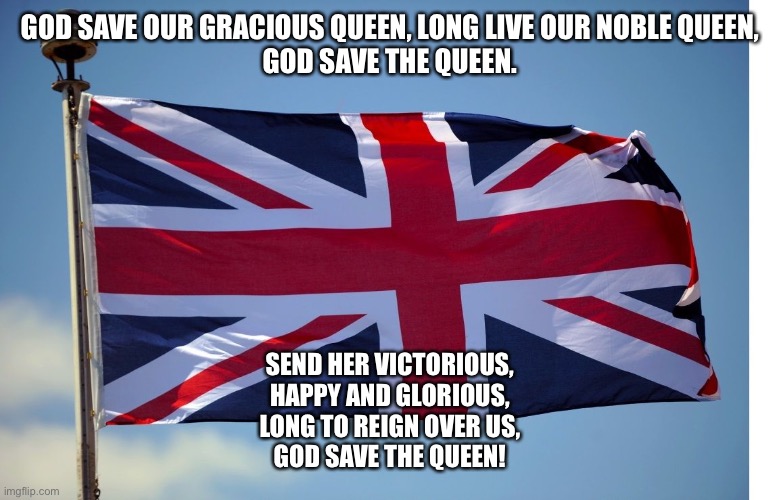 For once I show sympathy to our British friends | GOD SAVE OUR GRACIOUS QUEEN, LONG LIVE OUR NOBLE QUEEN,
GOD SAVE THE QUEEN. SEND HER VICTORIOUS,
HAPPY AND GLORIOUS,
LONG TO REIGN OVER US,
GOD SAVE THE QUEEN! | image tagged in british flag | made w/ Imgflip meme maker