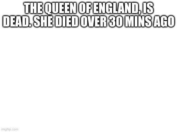 Blank White Template | THE QUEEN OF ENGLAND, IS DEAD. SHE DIED OVER 30 MINS AGO | image tagged in blank white template | made w/ Imgflip meme maker