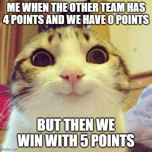 meme | ME WHEN THE OTHER TEAM HAS 4 POINTS AND WE HAVE 0 POINTS; BUT THEN WE WIN WITH 5 POINTS | image tagged in memes,smiling cat | made w/ Imgflip meme maker