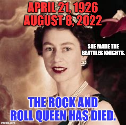 I don't bow to Royalty.  But the death of a decent fellow human saddens me. | APRIL 21, 1926
AUGUST 8, 2022; SHE MADE THE BEATTLES KNIGHTS. THE ROCK AND ROLL QUEEN HAS DIED. | image tagged in queen elizabeth | made w/ Imgflip meme maker