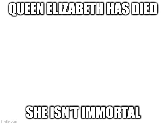 yaaay | QUEEN ELIZABETH HAS DIED; SHE ISN'T IMMORTAL | image tagged in blank white template | made w/ Imgflip meme maker