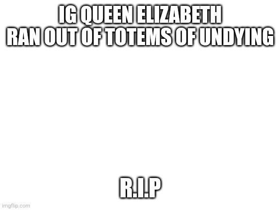 Blank White Template | IG QUEEN ELIZABETH RAN OUT OF TOTEMS OF UNDYING; R.I.P | image tagged in blank white template | made w/ Imgflip meme maker
