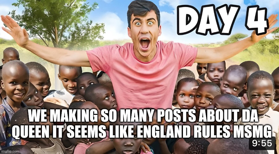 Day 4 | WE MAKING SO MANY POSTS ABOUT DA QUEEN IT SEEMS LIKE ENGLAND RULES MSMG | image tagged in day 4 | made w/ Imgflip meme maker