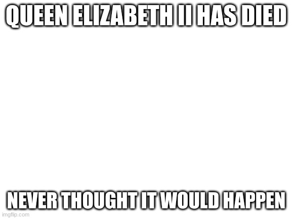 Blank White Template | QUEEN ELIZABETH II HAS DIED; NEVER THOUGHT IT WOULD HAPPEN | image tagged in blank white template | made w/ Imgflip meme maker