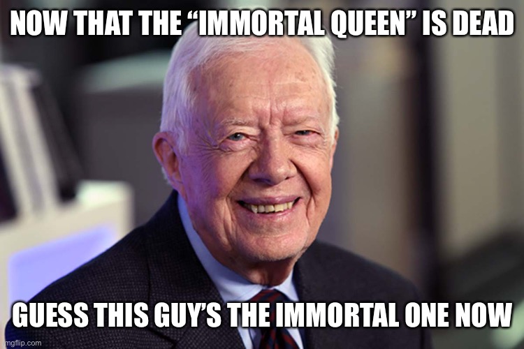 Jimmy Carter | NOW THAT THE “IMMORTAL QUEEN” IS DEAD; GUESS THIS GUY’S THE IMMORTAL ONE NOW | image tagged in jimmy carter | made w/ Imgflip meme maker