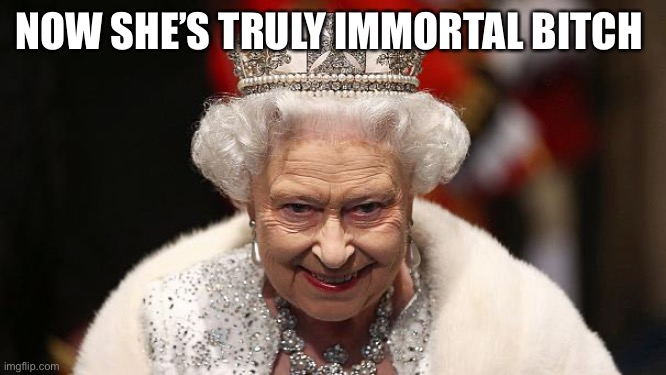 the queen | NOW SHE’S TRULY IMMORTAL BITCH | image tagged in the queen | made w/ Imgflip meme maker