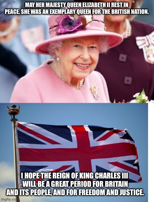 Not a big fan of monarchy, but the late queen was an exceptional constitutional monarch. RIP | MAY HER MAJESTY QUEEN ELIZABETH II REST IN PEACE. SHE WAS AN EXEMPLARY QUEEN FOR THE BRITISH NATION. I HOPE THE REIGN OF KING CHARLES III 
WILL BE A GREAT PERIOD FOR BRITAIN AND ITS PEOPLE, AND FOR FREEDOM AND JUSTICE. | image tagged in queen elizabeth ii,british flag | made w/ Imgflip meme maker