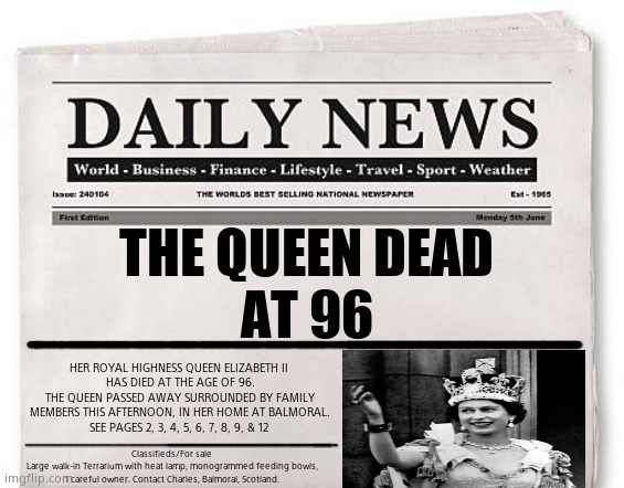 For sale | THE QUEEN DEAD
AT 96; HER ROYAL HIGHNESS QUEEN ELIZABETH II 
HAS DIED AT THE AGE OF 96.
THE QUEEN PASSED AWAY SURROUNDED BY FAMILY MEMBERS THIS AFTERNOON, IN HER HOME AT BALMORAL.
SEE PAGES 2, 3, 4, 5, 6, 7, 8, 9, & 12; Classifieds/For sale 
Large walk-in Terrarium with heat lamp, monogrammed feeding bowls, 1 careful owner. Contact Charles, Balmoral, Scotland. | image tagged in memes,the queen elizabeth ii,shapeshifting lizard,political meme | made w/ Imgflip meme maker