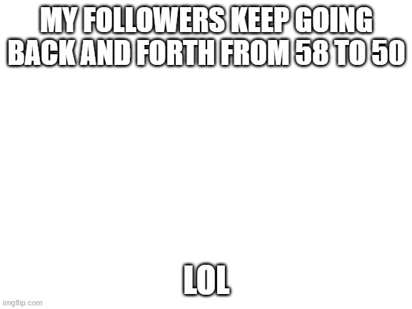 no title (also hai im back) | MY FOLLOWERS KEEP GOING BACK AND FORTH FROM 58 TO 50; LOL | image tagged in blank white template | made w/ Imgflip meme maker