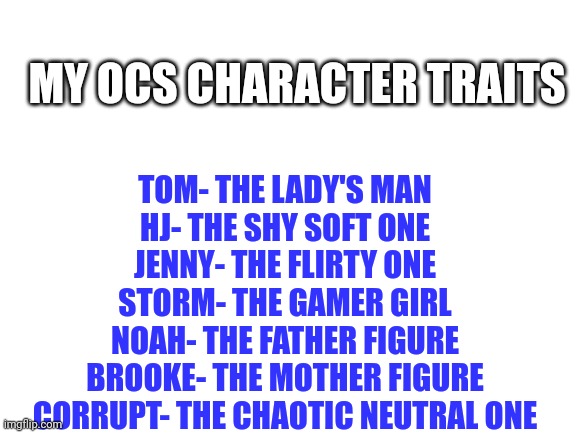 Hey All, it's HJTanner_Official. | MY OCS CHARACTER TRAITS; TOM- THE LADY'S MAN
HJ- THE SHY SOFT ONE
JENNY- THE FLIRTY ONE
STORM- THE GAMER GIRL
NOAH- THE FATHER FIGURE
BROOKE- THE MOTHER FIGURE
CORRUPT- THE CHAOTIC NEUTRAL ONE | image tagged in blank white template | made w/ Imgflip meme maker
