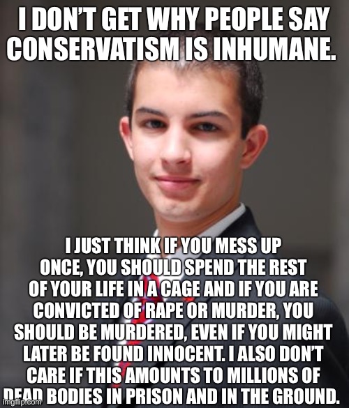 Conservatives have basically said exactly this to me | I DON’T GET WHY PEOPLE SAY
CONSERVATISM IS INHUMANE. I JUST THINK IF YOU MESS UP
ONCE, YOU SHOULD SPEND THE REST OF YOUR LIFE IN A CAGE AND IF YOU ARE
CONVICTED OF RAPE OR MURDER, YOU SHOULD BE MURDERED, EVEN IF YOU MIGHT LATER BE FOUND INNOCENT. I ALSO DON’T
CARE IF THIS AMOUNTS TO MILLIONS OF
DEAD BODIES IN PRISON AND IN THE GROUND. | image tagged in college conservative,criminal justice,prison,abolition,conservative logic,death penalty | made w/ Imgflip meme maker