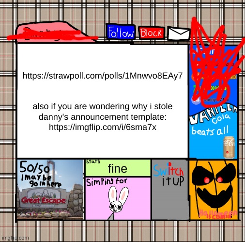 https://strawpoll.com/polls/1Mnwvo8EAy7 and https://imgflip.com/i/6sma7x | https://strawpoll.com/polls/1Mnwvo8EAy7
 
 
also if you are wondering why i stole
danny's announcement template: https://imgflip.com/i/6sma7x; fine | image tagged in memes,funny,-danny- fall announcement,strawpoll,danny,yea | made w/ Imgflip meme maker