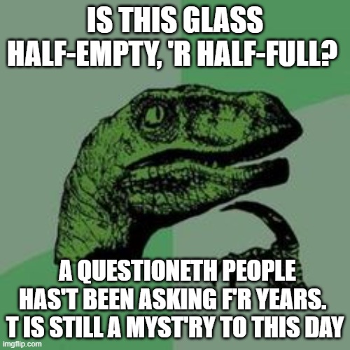 Shakespearean raptor asks a question 2 | IS THIS GLASS HALF-EMPTY, 'R HALF-FULL? A QUESTIONETH PEOPLE HAS'T BEEN ASKING F'R YEARS.  T IS STILL A MYST'RY TO THIS DAY | image tagged in time raptor,memes,velociraptor,shakespeare | made w/ Imgflip meme maker