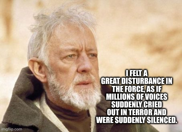 Obi Wan Kenobi Meme | I FELT A GREAT DISTURBANCE IN THE FORCE, AS IF MILLIONS OF VOICES SUDDENLY CRIED OUT IN TERROR AND WERE SUDDENLY SILENCED. | image tagged in memes,obi wan kenobi | made w/ Imgflip meme maker