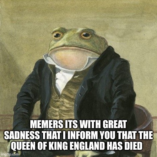 NooooooooOoOooOOOOooOooOoOooOoOO | MEMERS ITS WITH GREAT SADNESS THAT I INFORM YOU THAT THE QUEEN OF KING ENGLAND HAS DIED | image tagged in gentlemen it is with great pleasure to inform you that | made w/ Imgflip meme maker