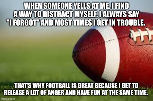 football field | WHEN SOMEONE YELLS AT ME, I FIND A WAY TO DISTRACT MYSELF. I ALWAYS SAY "I FORGOT" AND MOST TIMES I GET IN TROUBLE. THAT’S WHY FOOTBALL IS GREAT BECAUSE I GET TO RELEASE A LOT OF ANGER AND HAVE FUN AT THE SAME TIME. | image tagged in football field | made w/ Imgflip meme maker