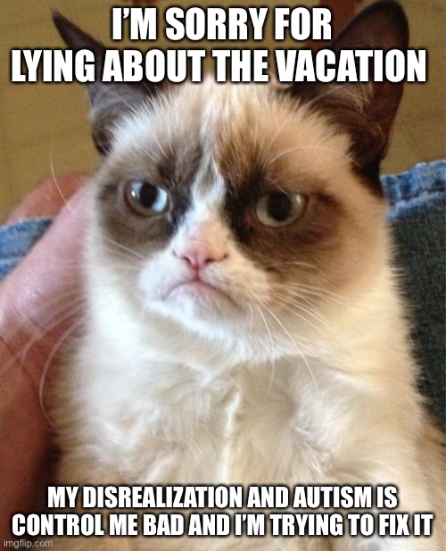 Sorry for it. | I’M SORRY FOR LYING ABOUT THE VACATION; MY DISREALIZATION AND AUTISM IS CONTROL ME BAD AND I’M TRYING TO FIX IT | image tagged in memes,grumpy cat | made w/ Imgflip meme maker