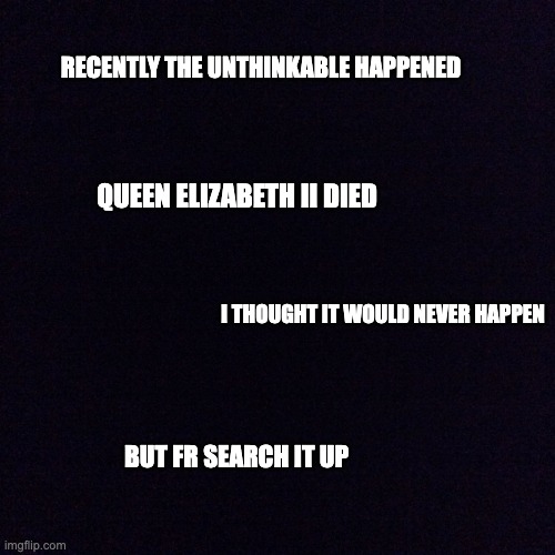 queen lizzy the imortal died : ( | RECENTLY THE UNTHINKABLE HAPPENED; QUEEN ELIZABETH II DIED; I THOUGHT IT WOULD NEVER HAPPEN; BUT FR SEARCH IT UP | image tagged in black screen | made w/ Imgflip meme maker