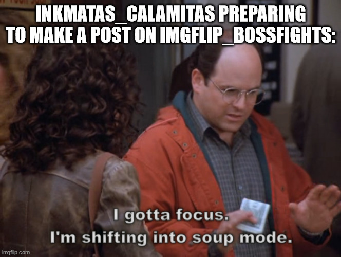 I gotta focus, I'm shifting into soup mode | INKMATAS_CALAMITAS PREPARING TO MAKE A POST ON IMGFLIP_BOSSFIGHTS: | image tagged in i gotta focus i'm shifting into soup mode | made w/ Imgflip meme maker