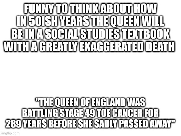 Blank White Template | FUNNY TO THINK ABOUT HOW IN 50ISH YEARS THE QUEEN WILL BE IN A SOCIAL STUDIES TEXTBOOK WITH A GREATLY EXAGGERATED DEATH; "THE QUEEN OF ENGLAND WAS BATTLING STAGE 49 TOE CANCER FOR 289 YEARS BEFORE SHE SADLY PASSED AWAY" | image tagged in blank white template | made w/ Imgflip meme maker