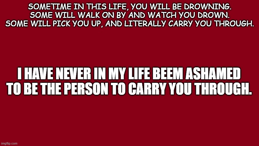Life | SOMETIME IN THIS LIFE, YOU WILL BE DROWNING. SOME WILL WALK ON BY AND WATCH YOU DROWN. SOME WILL PICK YOU UP, AND LITERALLY CARRY YOU THROUGH. I HAVE NEVER IN MY LIFE BEEM ASHAMED TO BE THE PERSON TO CARRY YOU THROUGH. | image tagged in positive thinking,together,a helping hand | made w/ Imgflip meme maker