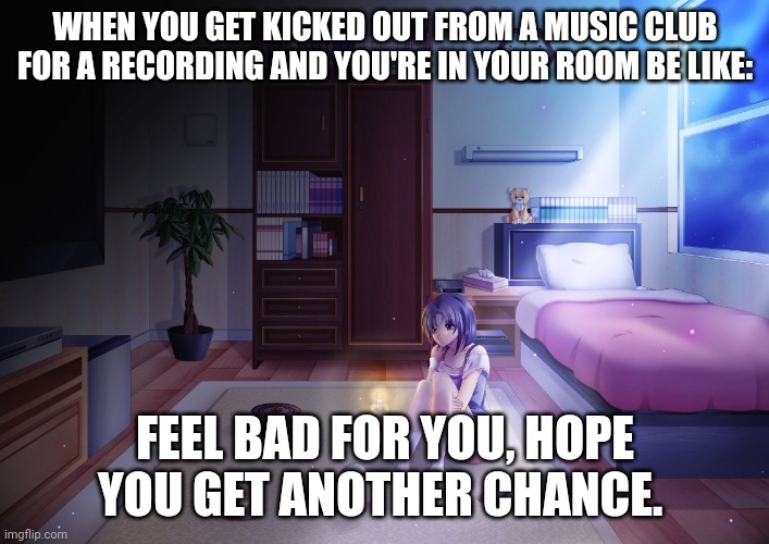 For MF | WHEN YOU GET KICKED OUT FROM A MUSIC CLUB FOR A RECORDING AND YOU'RE IN YOUR ROOM BE LIKE:; FEEL BAD FOR YOU, HOPE YOU GET ANOTHER CHANCE. | image tagged in anime girl alone in room | made w/ Imgflip meme maker
