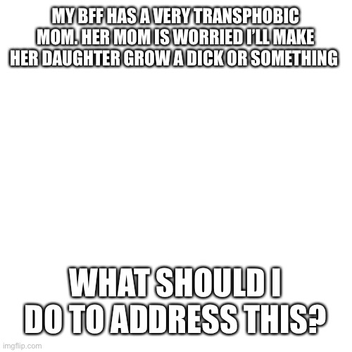 Blank Transparent Square Meme | MY BFF HAS A VERY TRANSPHOBIC MOM. HER MOM IS WORRIED I’LL MAKE HER DAUGHTER GROW A DICK OR SOMETHING; WHAT SHOULD I DO TO ADDRESS THIS? | made w/ Imgflip meme maker