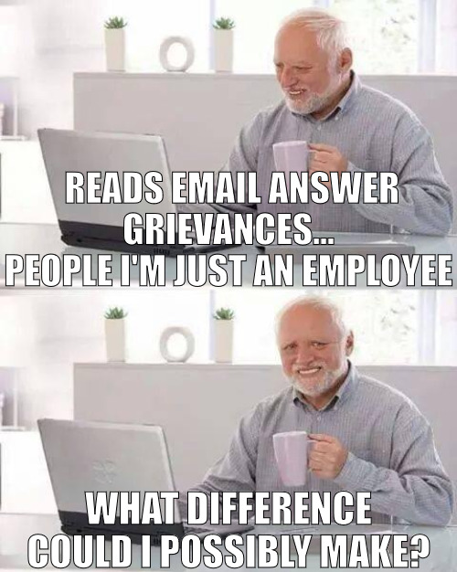 IM JUST DOING MY JOB IM NOT THE BOSS! | READS EMAIL ANSWER GRIEVANCES... PEOPLE I'M JUST AN EMPLOYEE; WHAT DIFFERENCE COULD I POSSIBLY MAKE? | image tagged in memes,hide the pain harold | made w/ Imgflip meme maker