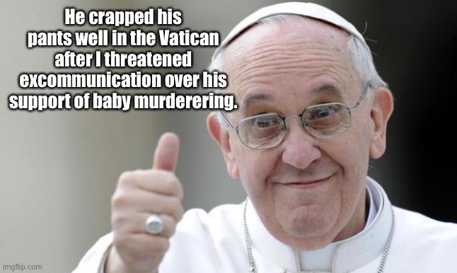 Pope francis | He crapped his pants well in the Vatican after I threatened excommunication over his support of baby murderering. | image tagged in pope francis | made w/ Imgflip meme maker