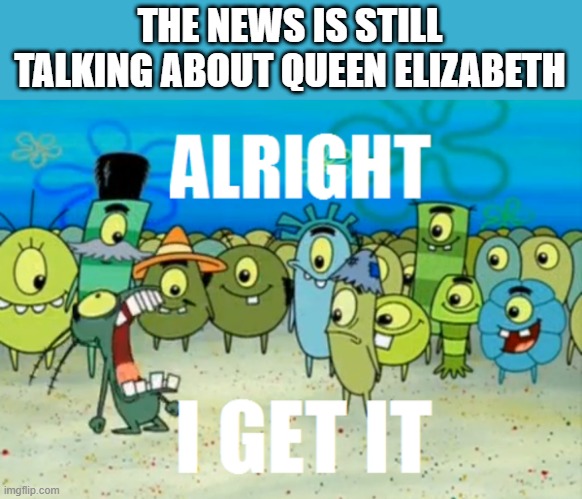 Alright I get It | THE NEWS IS STILL TALKING ABOUT QUEEN ELIZABETH | image tagged in alright i get it | made w/ Imgflip meme maker