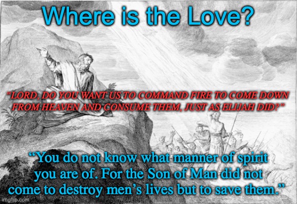 Kurn Hattin or Sinai? | Where is the Love? “LORD, DO YOU WANT US TO COMMAND FIRE TO COME DOWN 
FROM HEAVEN AND CONSUME THEM, JUST AS ELIJAH DID?”; “You do not know what manner of spirit you are of. For the Son of Man did not come to destroy men’s lives but to save them.” | image tagged in a spirit of gentleness and love,not of wrath and anger and desire of revenge | made w/ Imgflip meme maker